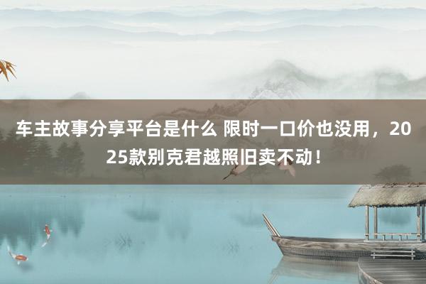 车主故事分享平台是什么 限时一口价也没用，2025款别克君越照旧卖不动！