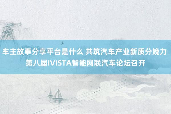 车主故事分享平台是什么 共筑汽车产业新质分娩力 第八届IVISTA智能网联汽车论坛召开