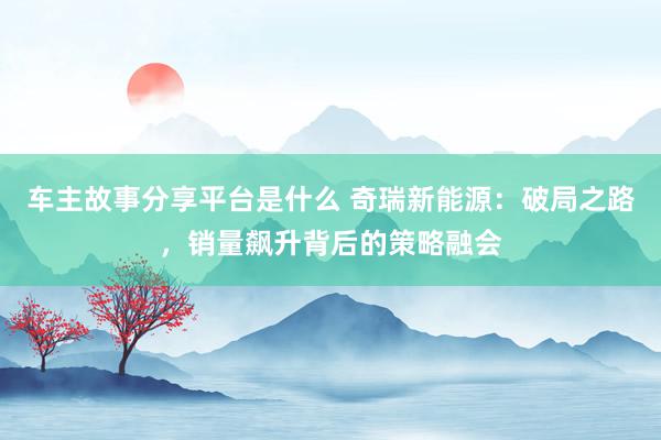 车主故事分享平台是什么 奇瑞新能源：破局之路，销量飙升背后的策略融会