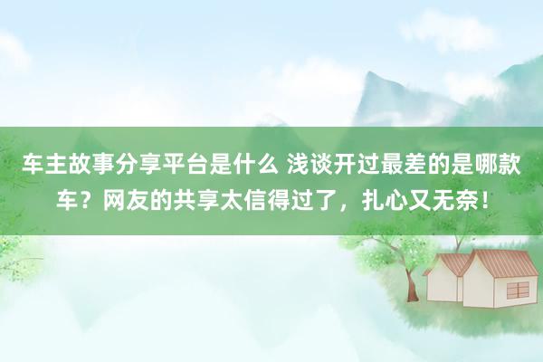 车主故事分享平台是什么 浅谈开过最差的是哪款车？网友的共享太信得过了，扎心又无奈！