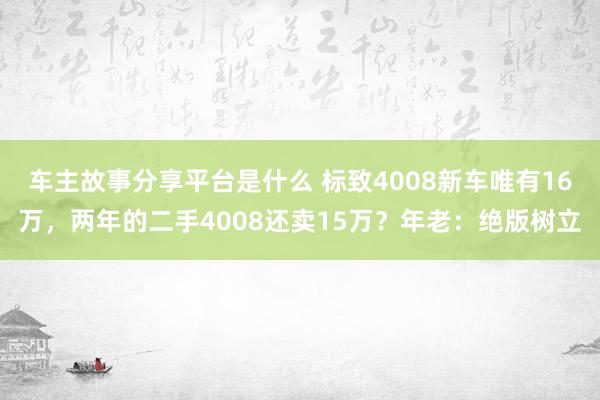 车主故事分享平台是什么 标致4008新车唯有16万，两年的二手4008还卖15万？年老：绝版树立