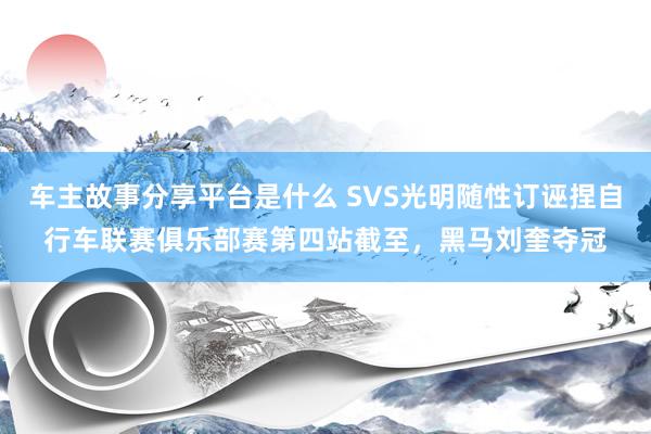 车主故事分享平台是什么 SVS光明随性订诬捏自行车联赛俱乐部赛第四站截至，黑马刘奎夺冠