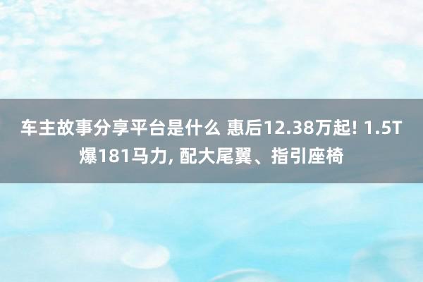 车主故事分享平台是什么 惠后12.38万起! 1.5T爆181马力, 配大尾翼、指引座椅