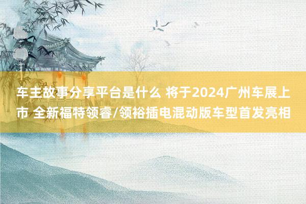 车主故事分享平台是什么 将于2024广州车展上市 全新福特领睿/领裕插电混动版车型首发亮相