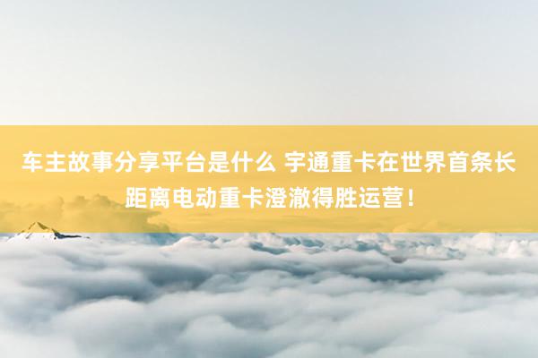 车主故事分享平台是什么 宇通重卡在世界首条长距离电动重卡澄澈得胜运营！