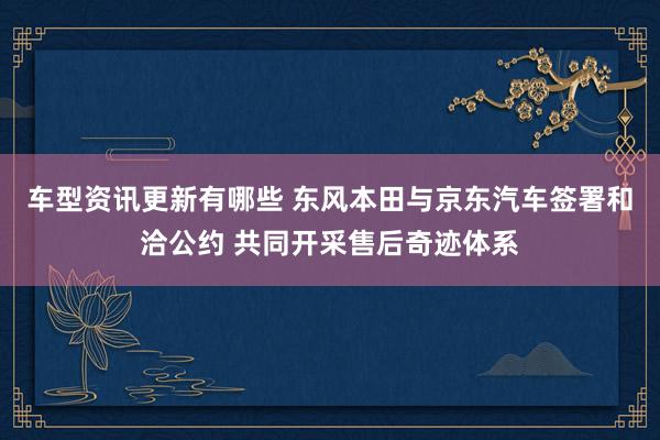 车型资讯更新有哪些 东风本田与京东汽车签署和洽公约 共同开采售后奇迹体系