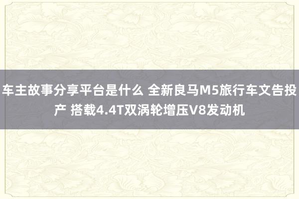 车主故事分享平台是什么 全新良马M5旅行车文告投产 搭载4.4T双涡轮增压V8发动机