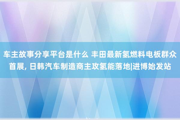 车主故事分享平台是什么 丰田最新氢燃料电板群众首展, 日韩汽车制造商主攻氢能落地|进博始发站