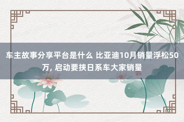 车主故事分享平台是什么 比亚迪10月销量浮松50万, 启动要挟日系车大家销量