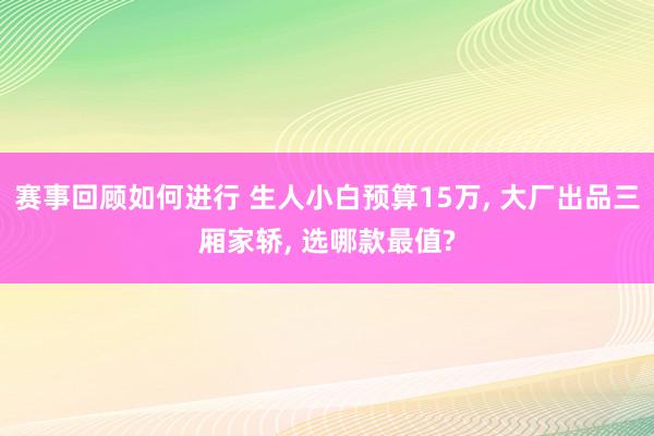 赛事回顾如何进行 生人小白预算15万, 大厂出品三厢家轿, 选哪款最值?