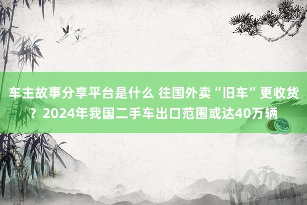 车主故事分享平台是什么 往国外卖“旧车”更收货？2024年我国二手车出口范围或达40万辆