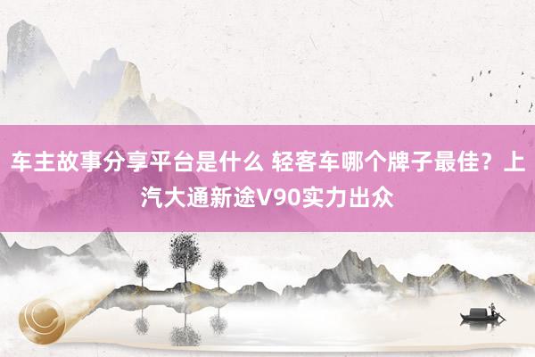 车主故事分享平台是什么 轻客车哪个牌子最佳？上汽大通新途V90实力出众