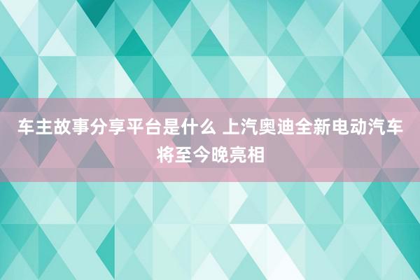 车主故事分享平台是什么 上汽奥迪全新电动汽车将至今晚亮相