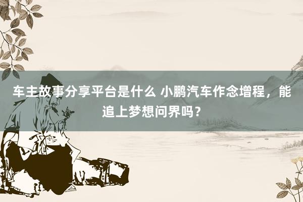 车主故事分享平台是什么 小鹏汽车作念增程，能追上梦想问界吗？