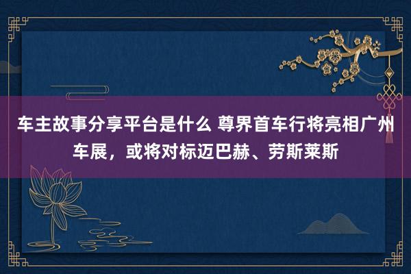 车主故事分享平台是什么 尊界首车行将亮相广州车展，或将对标迈巴赫、劳斯莱斯