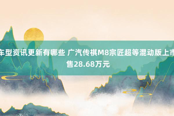 车型资讯更新有哪些 广汽传祺M8宗匠超等混动版上市 售28.68万元