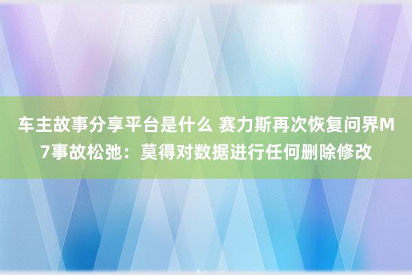 车主故事分享平台是什么 赛力斯再次恢复问界M7事故松弛：莫得对数据进行任何删除修改