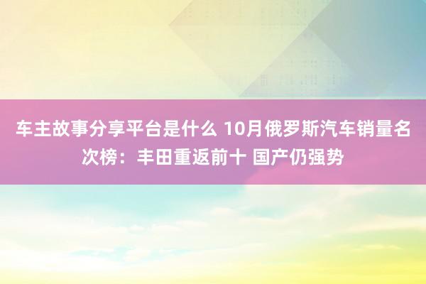 车主故事分享平台是什么 10月俄罗斯汽车销量名次榜：丰田重返前十 国产仍强势