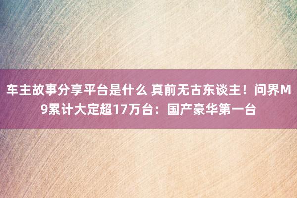 车主故事分享平台是什么 真前无古东谈主！问界M9累计大定超17万台：国产豪华第一台