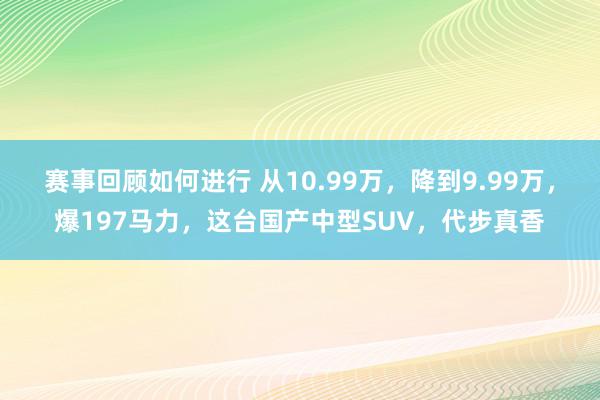 赛事回顾如何进行 从10.99万，降到9.99万，爆197马力，这台国产中型SUV，代步真香