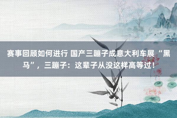 赛事回顾如何进行 国产三蹦子成意大利车展 “黑马”，三蹦子：这辈子从没这样高等过！