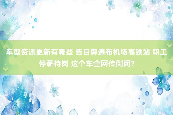 车型资讯更新有哪些 告白牌遍布机场高铁站 职工停薪待岗 这个车企网传倒闭？