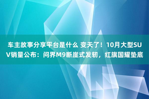 车主故事分享平台是什么 变天了！10月大型SUV销量公布：问界M9断崖式发轫，红旗国耀垫底