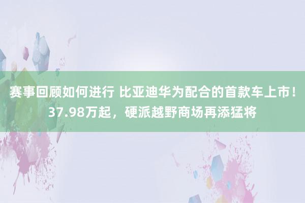 赛事回顾如何进行 比亚迪华为配合的首款车上市！37.98万起，硬派越野商场再添猛将