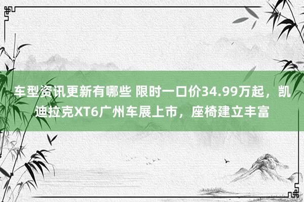 车型资讯更新有哪些 限时一口价34.99万起，凯迪拉克XT6广州车展上市，座椅建立丰富