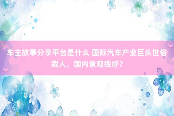 车主故事分享平台是什么 国际汽车产业巨头世俗裁人，国内景观独好？