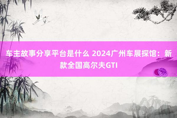 车主故事分享平台是什么 2024广州车展探馆：新款全国高尔夫GTI