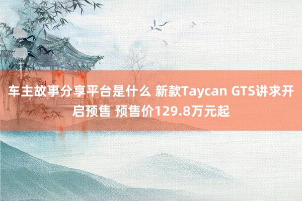 车主故事分享平台是什么 新款Taycan GTS讲求开启预售 预售价129.8万元起