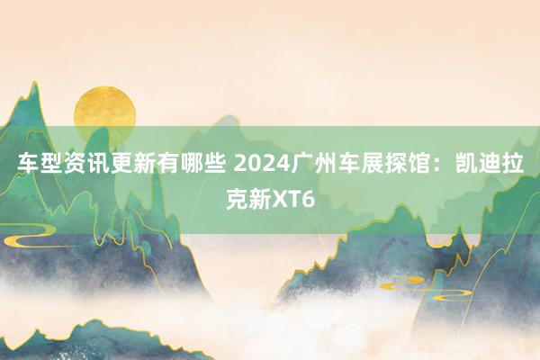 车型资讯更新有哪些 2024广州车展探馆：凯迪拉克新XT6