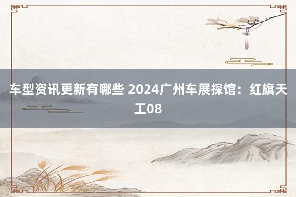 车型资讯更新有哪些 2024广州车展探馆：红旗天工08