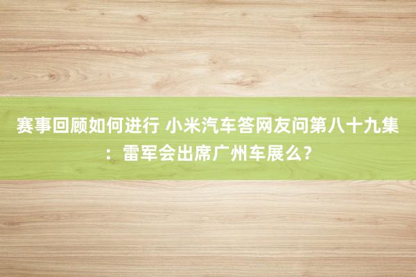 赛事回顾如何进行 小米汽车答网友问第八十九集：雷军会出席广州车展么？