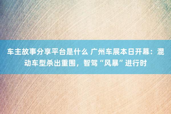 车主故事分享平台是什么 广州车展本日开幕：混动车型杀出重围，智驾“风暴”进行时