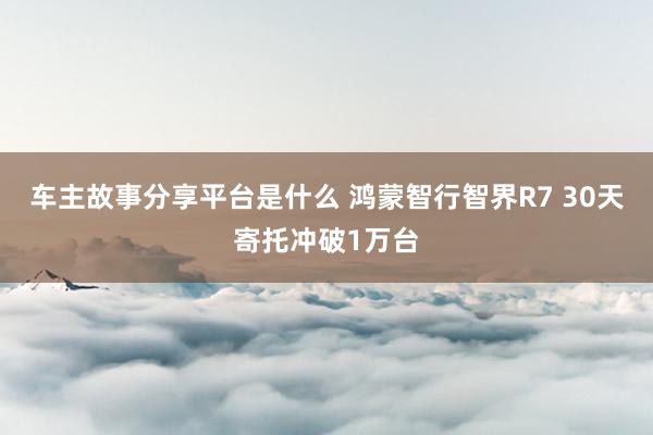 车主故事分享平台是什么 鸿蒙智行智界R7 30天寄托冲破1万台