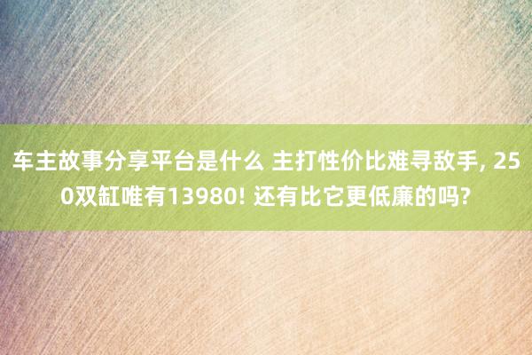 车主故事分享平台是什么 主打性价比难寻敌手, 250双缸唯有13980! 还有比它更低廉的吗?