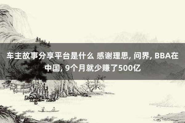 车主故事分享平台是什么 感谢理思, 问界, BBA在中国, 9个月就少赚了500亿