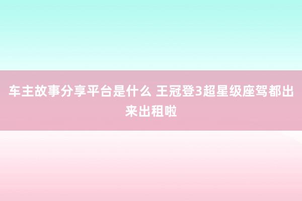 车主故事分享平台是什么 王冠登3超星级座驾都出来出租啦