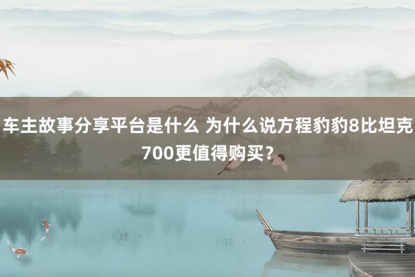 车主故事分享平台是什么 为什么说方程豹豹8比坦克700更值得购买？