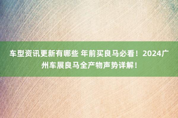 车型资讯更新有哪些 年前买良马必看！2024广州车展良马全产物声势详解！