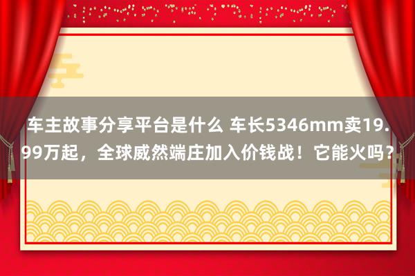 车主故事分享平台是什么 车长5346mm卖19.99万起，全球威然端庄加入价钱战！它能火吗？