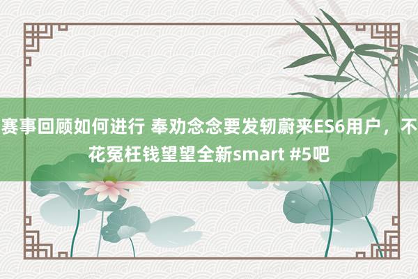 赛事回顾如何进行 奉劝念念要发轫蔚来ES6用户，不花冤枉钱望望全新smart #5吧