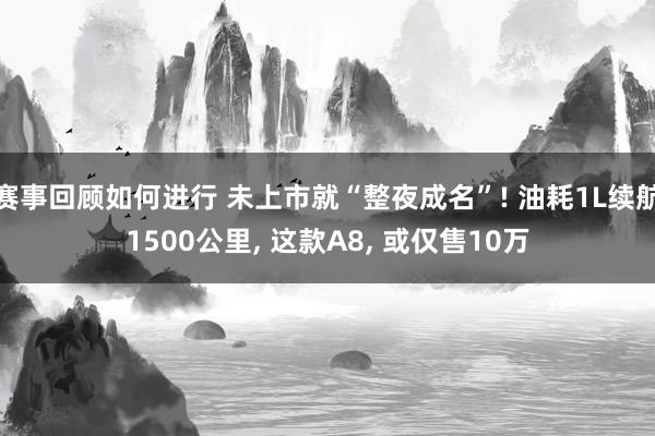 赛事回顾如何进行 未上市就“整夜成名”! 油耗1L续航1500公里, 这款A8, 或仅售10万