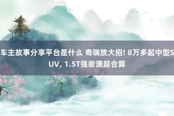 车主故事分享平台是什么 奇瑞放大招! 8万多起中型SUV, 1.5T强能源超合算