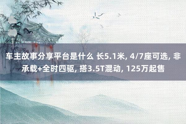 车主故事分享平台是什么 长5.1米, 4/7座可选, 非承载+全时四驱, 搭3.5T混动, 125万起售