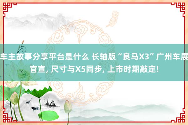 车主故事分享平台是什么 长轴版“良马X3”广州车展官宣, 尺寸与X5同步, 上市时期敲定!