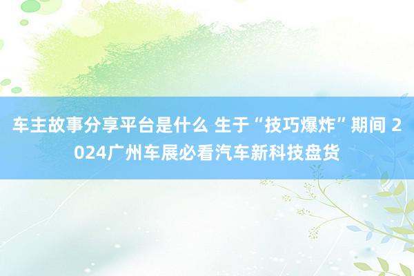 车主故事分享平台是什么 生于“技巧爆炸”期间 2024广州车展必看汽车新科技盘货