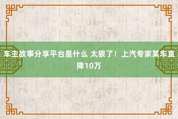 车主故事分享平台是什么 太狠了！上汽专家某车直降10万